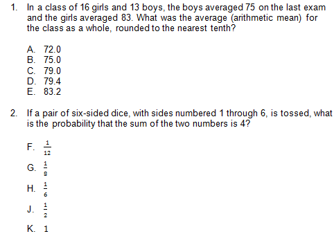 1. In a class of 16 girls and 13 boys, the boys averaged 75 on the last exam
and the girls averaged 83. What was the average (arithmetic mean) for
the class as a whole, rounded to the nearest tenth?
A. 72.0
В. 75.0
С. 79.0
D. 79.4
E. 83.2
2. If a pair of six-sided dice, with sides numbered 1 through 6, is tossed, what
is the probability that the sum of the two numbers is 4?
12
G.
Н.
J.
К. 1
F.
