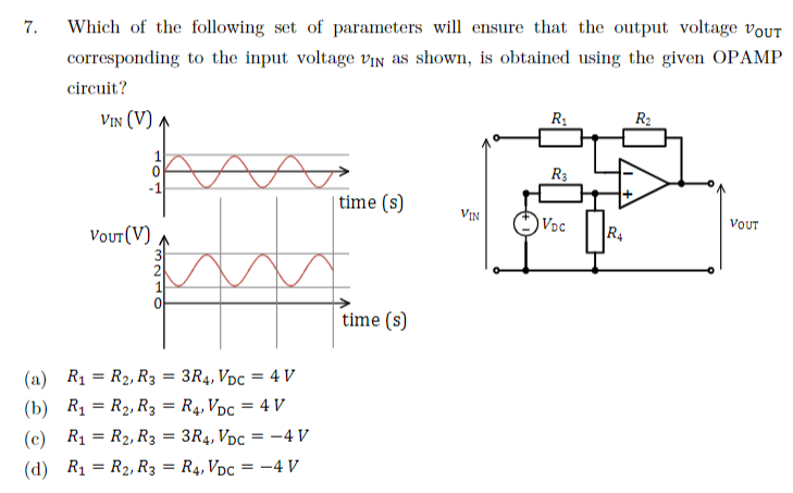 7.
Which of the following set of parameters will ensure that the output voltage VOUT
corresponding to the input voltage VIN as shown, is obtained using the given OPAMP
circuit?
VIN (V) ₁
VOUT (V)
∞
(a) R₁ = R₂, R3 = 3R4, VDC = 4 V
(b) R₁ R₂, R3 = R4, VDC = 4 V
(c) R₁
R₂, R3 = 3R4, VDC = -4 V
(d) R₁
R₂, R3 = R4, VDC = -4 V
=
time (s)
time (s)
VIN
R₁
R3
VDC
R4
R₂
VOUT