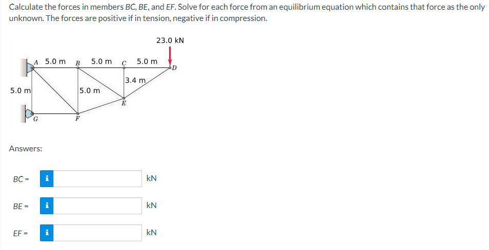 Calculate the forces in members BC, BE, and EF. Solve for each force from an equilibrium equation which contains that force as the only
unknown. The forces are positive if in tension, negative if in compression.
5.0 m
BC =
A 5.0 m B 5.0 m
Answers:
BE =
G
i
i
EF= i
5.0 m
C
3.4 m
E
23.0 KN
5.0 m
kN
kN
kN
D