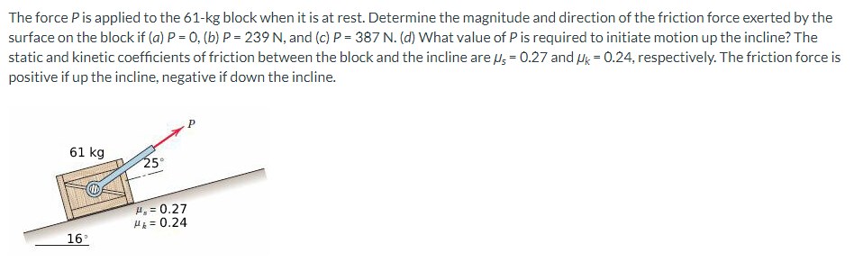 The force P is applied to the 61-kg block when it is at rest. Determine the magnitude and direction of the friction force exerted by the
surface on the block if (a) P = 0, (b) P = 239 N, and (c) P = 387 N. (d) What value of P is required to initiate motion up the incline? The
static and kinetic coefficients of friction between the block and the incline are μ = 0.27 and Uk = 0.24, respectively. The friction force is
positive if up the incline, negative if down the incline.
61 kg
16°
25
H₂= 0.27
H = 0.24