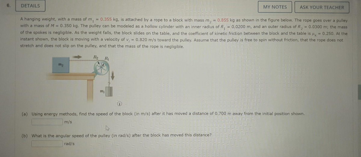6.
DETAILS
R₂ R₁
mo
R
A hanging weight, with a mass of m₁ = 0.355 kg, is attached by a rope to a block with mass m₂ = 0.855 kg as shown in the figure below. The rope goes over a pulley
with a mass of M = 0.350 kg. The pulley can be modeled as a hollow cylinder with an inner radius of R₁ = 0.0200 m, and an outer radius of R₂ = 0.0300 m; the mass
of the spokes is negligible. As the weight falls, the block slides on the table, and the coefficient of kinetic friction between the block and the table is μ = 0.250. At the
instant shown, the block is moving with a velocity of v₁ 0.820 m/s toward the pulley. Assume that the pulley is free to spin without friction, that the rope does not
stretch and does not slip on the pulley, and that the mass of the rope is negligible.
=
my
MY NOTES
ASK YOUR TEACHER
(b) What is the angular speed of the pulley (in rad/s) after the block has moved this distance?
rad/s
(a) Using energy methods, find the speed of the block (in m/s) after it has moved a distance of 0.700 m away from the initial position shown.
m/s