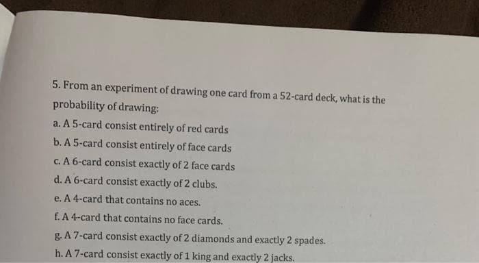 5. From an experiment of drawing one card from a 52-card deck, what is the
probability of drawing:
a. A 5-card consist entirely of red cards
b. A 5-card consist entirely of face cards
c. A 6-card consist exactly of 2 face cards
d. A 6-card consist exactly of 2 clubs.
e. A 4-card that contains no aces.
f. A 4-card that contains no face cards.
g. A 7-card consist exactly of 2 diamonds and exactly 2 spades.
h. A 7-card consist exactly of 1 king and exactly 2 jacks.