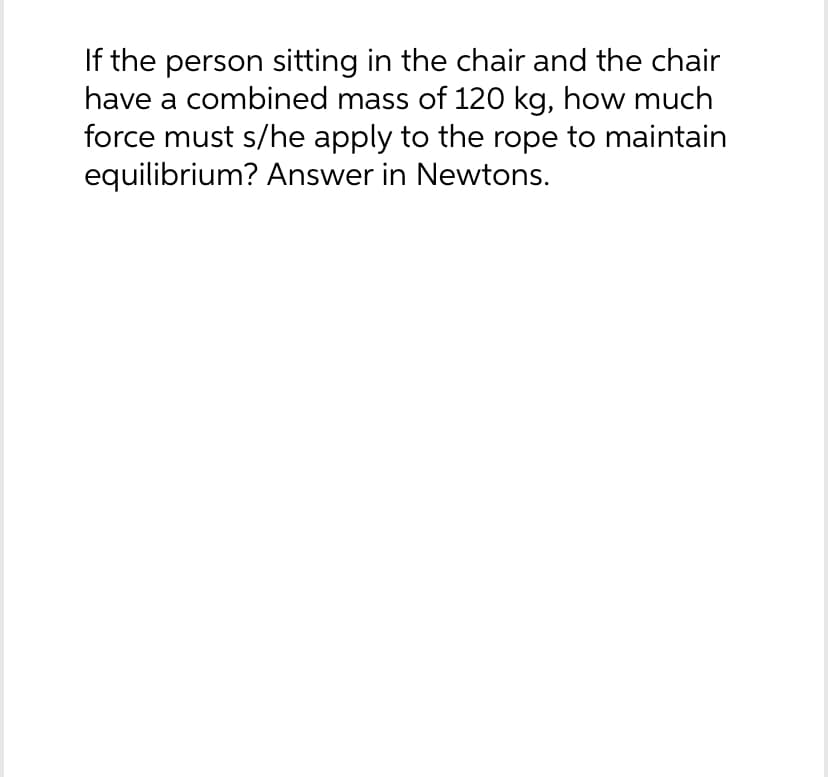 If the person sitting in the chair and the chair
have a combined mass of 120 kg, how much
force must s/he apply to the rope to maintain
equilibrium? Answer in Newtons.