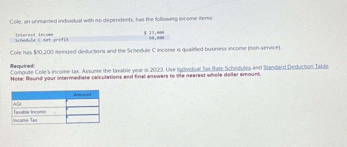 Cole, an unmarried individual with no dependents, has the following income items:
Interest income
Schedule C net profit
$ 23,400
60,800
Cole has $10,200 itemized deductions and the Schedule C income is qualified business income (non-service).
Required:
Compute Cole's income tax. Assume the taxable year is 2023. Use Individual Tax Rate Schedules and Standard Deduction Table.
Note: Round your intermediate calculations and final answers to the nearest whole dollar amount.
AGI
Taxable Income
Income Tax
Amount