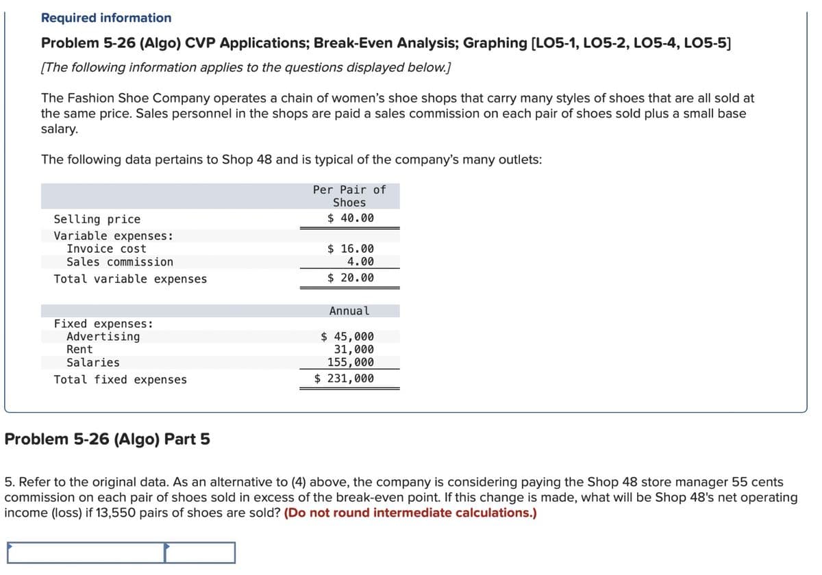 Required information
Problem 5-26 (Algo) CVP Applications; Break-Even Analysis; Graphing [LO5-1, LO5-2, LO5-4, LO5-5]
[The following information applies to the questions displayed below.]
The Fashion Shoe Company operates a chain of women's shoe shops that carry many styles of shoes that are all sold at
the same price. Sales personnel in the shops are paid a sales commission on each pair of shoes sold plus a small base
salary.
The following data pertains to Shop 48 and is typical of the company's many outlets:
Selling price
Variable expenses:
Invoice cost
Sales commission
Total variable expenses
Fixed expenses:
Advertising
Rent
Salaries
Total fixed expenses
Per Pair of
Shoes
$ 40.00
$ 16.00
4.00
$ 20.00
Annual
$ 45,000
31,000
155,000
$ 231,000
Problem 5-26 (Algo) Part 5
5. Refer to the original data. As an alternative to (4) above, the company is considering paying the Shop 48 store manager 55 cents
commission on each pair of shoes sold in excess of the break-even point. If this change is made, what will be Shop 48's net operating
income (loss) if 13,550 pairs of shoes are sold? (Do not round intermediate calculations.)