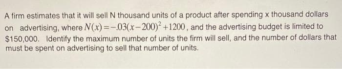 A firm estimates that it will sell N thousand units of a product after spending x thousand dollars
on advertising, where N(x)=-.03(x-200)² +1200, and the advertising budget is limited to
$150,000. Identify the maximum number of units the firm will sell, and the number of dollars that
must be spent on advertising to sell that number of units.