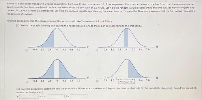 Yoonie is a personnel manager in a large corporation. Each month she must review 16 of the employees. From past experience, she has found that the reviews take her
approximately four hours each to do with a population standard deviation of 1.2 hours. Let X be the random variable representing the time it takes her to complete one
review. Assume X is normally distributed. Let X be the random variable representing the mean time to complete the 16 reviews. Assume that the 16 reviews representa
random set of reviews.
Find the probability that the mean of a month's reviews will take Yoonie from 3.5 to 4.25 hrs.
(a) Sketch the graph, labeling and scaling the horizontal axis. Shade the region corresponding to the probability.
↑
2.8 4 3.2 6.4
O
0.4 1.6
2.8 4 5.2 6.4 7.6
0.4 1.6 2.8 4 5.2 6.4 7.6
X
O
0.4 1.6
0.4 1.6
WebAsign Plot
7.6
6.4 7.6
X
(b) Give the probability statement and the probability. (Enter exact numbers as integers, fractions, or decimals for the probability statement. Round the probability
to four decimal places.)
)-