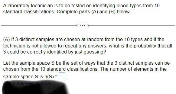 A laboratory technician is to be tested on identifying blood types from 10
standard classifications. Complete parts (A) and (B) below.
(A) If 3 distinct samples are chosen at random from the 10 types and if the
technician is not allowed to repeat any answers, what is the probability that all
3 could be correctly identified by just guessing?
Let the sample space S be the set of ways that the 3 distinct samples can be
chosen from the 10 standard classifications. The number of elements in the
sample space S is n(S)= |
ne a whole number)