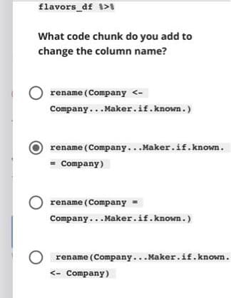 flavors_df 1>I
What code chunk do you add to
change the column name?
rename (Company <-
Company...Maker.if.known.)
rename (Company... Maker.if.known.
= Company)
rename (Company =
Company... Maker.if.known.)
rename (Company...Maker.if.known.
<- Company)
