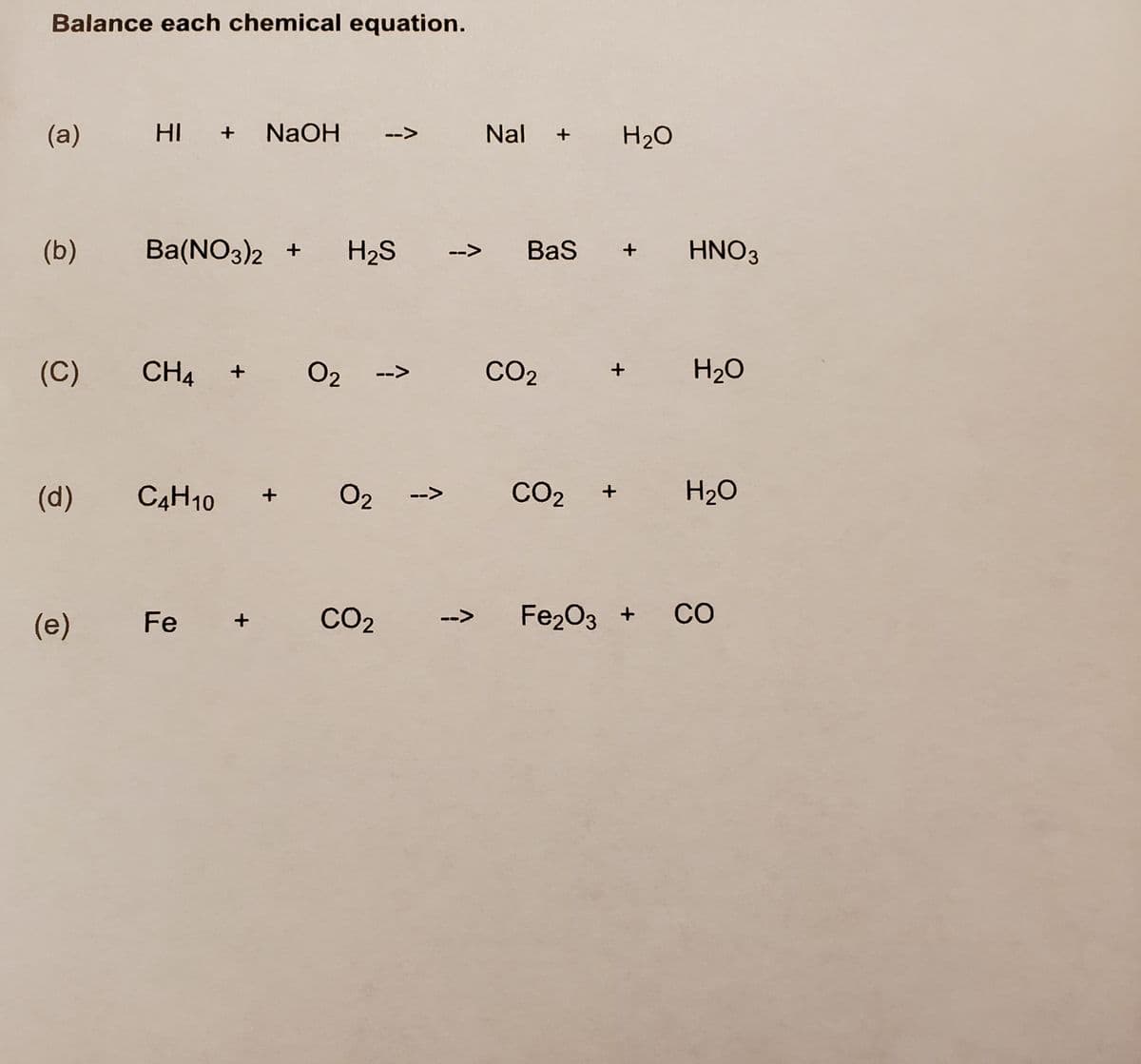 Balance each chemical equation.
(a)
HI +
NaOH
Nal
H2O
-->
(b)
Ba(NO3)2 +
H2S
Bas
HNO3
-->
(C)
CH4
O2
CO2
H20
-->
(d)
C4H10
O2
CO2
H2O
-->
CO2
Fe2O3 +
CO
(е)
Fe
-->
