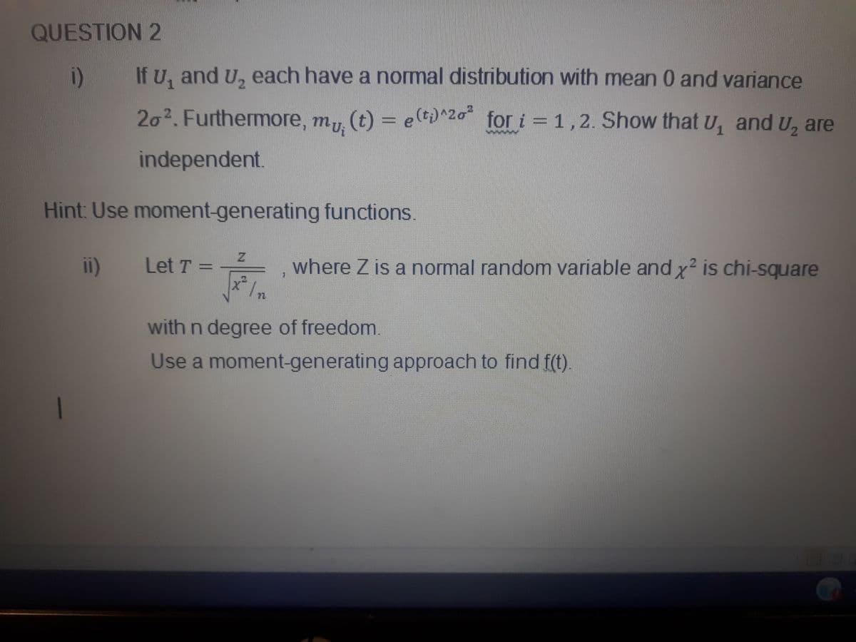 QUESTION 2
i)
If U, and U, each have a normal distribution with mean 0 and variance
20².Furthermore, my
(t) = e(t;)^20 for i = 1,2. Show that U, and U, are
mui
independent.
Hint: Use moment-generating functions.
ii)
where Z is a normal random variable and x² is chi-square
Let T =
with n degree of freedom.
Use a moment-generating approach to find f(t)
