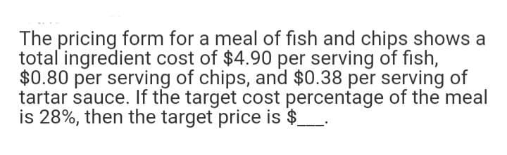 The pricing form for a meal of fish and chips shows a
total ingredient cost of $4.90 per serving of fish,
$0.80 per serving of chips, and $0.38 per serving of
tartar sauce. If the target cost percentage of the meal
is 28%, then the target price is $