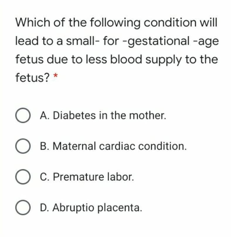 Which of the following condition will
lead to a small- for -gestational -age
fetus due to less blood supply to the
fetus? *
O A. Diabetes in the mother.
B. Maternal cardiac condition.
O C. Premature labor.
D. Abruptio placenta.
