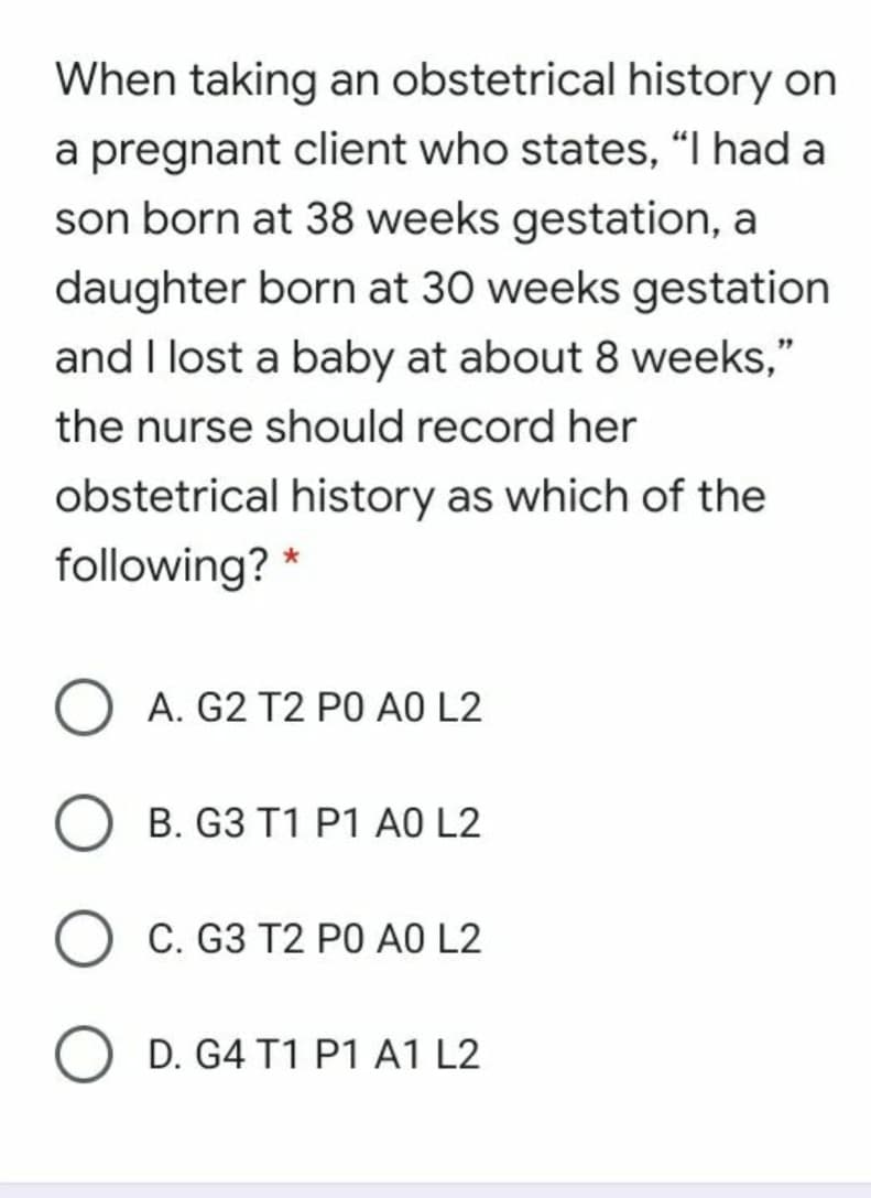 When taking an obstetrical history on
a pregnant client who states, "I had a
son born at 38 weeks gestation, a
daughter born at 30 weeks gestation
and I lost a baby at about 8 weeks,"
the nurse should record her
obstetrical history as which of the
following?
A. G2 T2 PO AO L2
B. G3 T1 P1 AO L2
C. G3 T2 PO AO L2
O D. G4 T1 P1 A1 L2
