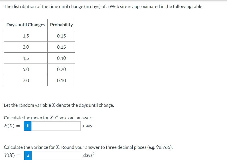 The distribution of the time until change (in days) of a Web site is approximated in the following table.
Days until Changes Probability
1.5
0.15
3.0
0.15
4.5
0.40
5.0
0.20
7.0
0.10
Let the random variable X denote the days until change.
Calculate the mean for X. Give exact answer.
E(X) =
i
days
Calculate the variance for X. Round your answer to three decimal places (e.g. 98.765).
V(X) = i
days?
