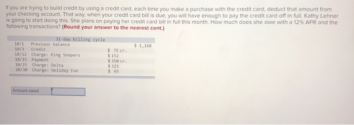 If you are trying to build credit by using a credit card, each time you make a purchase with the credit card, deduct that amount from
your checking account. That way, when your credit card bill is due, you will have enough to pay the credit card off in full. Kathy Lehner
is going to start doing this. She plans on paying her credit card bill in full this month. How much does she owe with a 12% APR and the
following transactions? (Round your answer to the nearest cent.)
31-day billing cycle
10/1 Previous balance
10/3 Credit
10/12 Charge: King Soopers
10/15 Payment
10/25 Charge: Delta
10/30 Charge: Holiday Fun
Amount owed
$ 75 cr.
$152
$350 cr.
$325
$ 65
$ 1,168