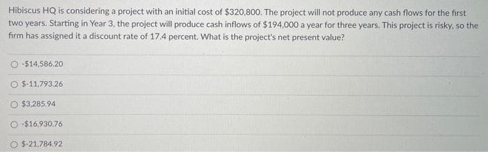 Hibiscus HQ is considering a project with an initial cost of $320,800. The project will not produce any cash flows for the first
two years. Starting in Year 3, the project will produce cash inflows of $194,000 a year for three years. This project is risky, so the
firm has assigned it a discount rate of 17.4 percent. What is the project's net present value?
-$14,586.20
$-11.793.26
$3,285.94
-$16,930.76
$-21,784.92