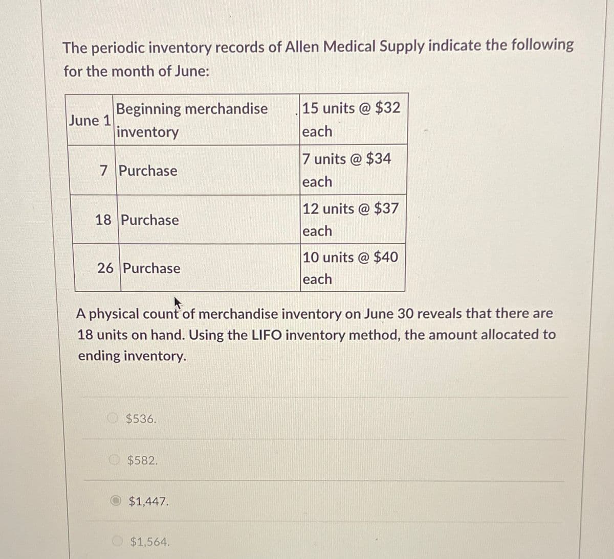The periodic inventory records of Allen Medical Supply indicate the following
for the month of June:
June 1
Beginning merchandise
inventory
15 units @ $32
each
7 units @ $34
7 Purchase
each
12 units @ $37
18 Purchase
26 Purchase
each
10 units @ $40
each
A physical count of merchandise inventory on June 30 reveals that there are
18 units on hand. Using the LIFO inventory method, the amount allocated to
ending inventory.
$536.
$582.
$1,447.
$1,564.