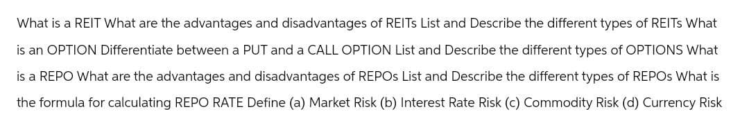 What is a REIT What are the advantages and disadvantages of REITs List and Describe the different types of REITs What
is an OPTION Differentiate between a PUT and a CALL OPTION List and Describe the different types of OPTIONS What
is a REPO What are the advantages and disadvantages of REPOS List and Describe the different types of REPOS What is
the formula for calculating REPO RATE Define (a) Market Risk (b) Interest Rate Risk (c) Commodity Risk (d) Currency Risk