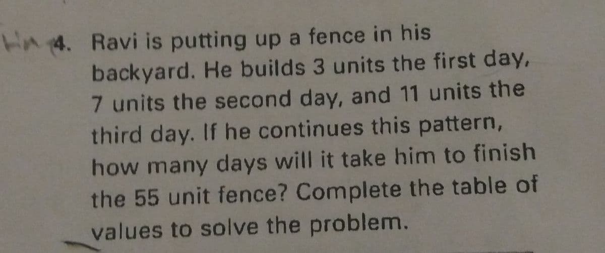 4. Ravi is putting up a fence in his
backyard. He builds 3 units the first day,
7 units the second day, and 11 units the
third day. If he continues this pattern,
how many days will it take him to finish
the 55 unit fence? Complete the table of
values to solve the problem.