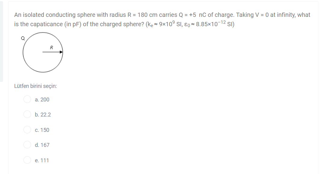 An isolated conducting sphere with radius R = 180 cm carries Q = +5 nC of charge. Taking V = 0 at infinity, what
is the capaticance (in pF) of the charged sphere? (ke=9×10° SI, ɛo- 8.85×10-12 sI)
R
Lütfen birini seçin:
а. 200
b. 22.2
O c. 150
d. 167
е. 111
