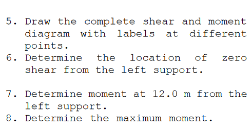 5. Draw the complete shear and moment
diagram with labels at different
points.
6. Determine
shear from the left support.
the
location
of
zero
7. Determine moment at 12.0 m from the
left support.
8. Determine the maximum moment.
