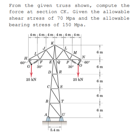 From the given truss shown, compute the
force at section CK. Given the allowable
shear stress of 70 Mpa and the allowable
bearing stress of 150 Mpa.
4m | 4 m | 4m 4m | 4m| 4 m
K
M
N
6 m
H
.
P
60°
60°
30°
30°
6 m
D
R
25 kN
25 kN
6 m
6 m
B
6 m
5.4 m
