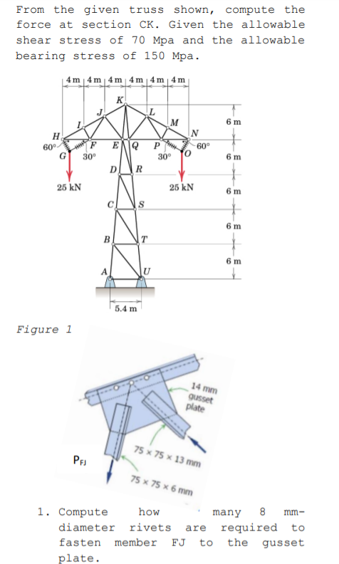 From the given truss shown, compute the
force at section CK. Given the allowable
shear stress of 70 Mpa and the allowable
bearing stress of 150 Mpa.
4m | 4m | 4 m 4 m | 4 m | 4 m
K
M
6 m
H
60°
G
P
F.
60°
30°
30°
6 m
25 kN
25 kN
6 m
6 m
B
6 m
U
5.4 m
Figure 1
14 mm
gusset
plate
75 x 75 x 13 mm
PF
75 x 75 x 6 mm
1. Compute
how
many
8 mm-
required to
the gusset
diameter rivets
are
fasten member
FJ
to
plate.
