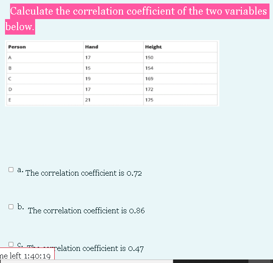 Calculate the correlation coefficient of the two variables
below.
Person
Hand
Height
17
150
B
15
154
19
169
D
17
172
21
175
O a. The correlation coefficient is 0.72
O b.
The correlation coefficient is o.86
O c. mh relation coefficient is 0.47
ne left 1:40:19
