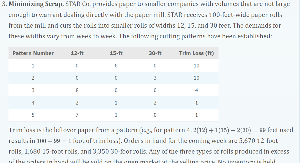 3. Minimizing Scrap. STAR Co. provides paper to smaller companies with volumes that are not large
enough to warrant dealing directly with the paper mill. STAR receives 100-feet-wide paper rolls
from the mill and cuts the rolls into smaller rolls of widths 12, 15, and 30 feet. The demands for
these widths vary from week to week. The following cutting patterns have been established:
Pattern Number
1
2
3
4
5
12-ft
0
0
8
2
7
15-ft
6
0
0
1
1
30-ft
0
3
0
2
0
Trim Loss (ft)
10
10
4
1
1
Trim loss is the leftover paper from a pattern (e.g., for pattern 4, 2(12) + 1(15) + 2(30) = 99 feet used
results in 100 - 99 = 1 foot of trim loss). Orders in hand for the coming week are 5,670 12-foot
rolls, 1,680 15-foot rolls, and 3,350 30-foot rolls. Any of the three types of rolls produced in excess
of the orders in hand will be sold on the onen market at the selling price No inventory is held