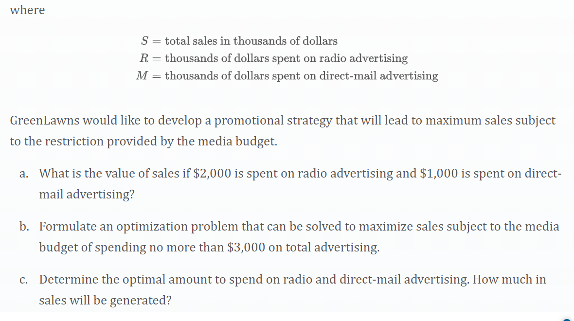 where
S = total sales in thousands of dollars
R = thousands of dollars spent on radio advertising
M =
thousands of dollars spent on direct-mail advertising
GreenLawns would like to develop a promotional strategy that will lead to maximum sales subject
to the restriction provided by the media budget.
a. What is the value of sales if $2,000 is spent on radio advertising and $1,000 is spent on direct-
mail advertising?
b. Formulate an optimization problem that can be solved to maximize sales subject to the media
budget of spending no more than $3,000 on total advertising.
c. Determine the optimal amount to spend on radio and direct-mail advertising. How much in
sales will be generated?