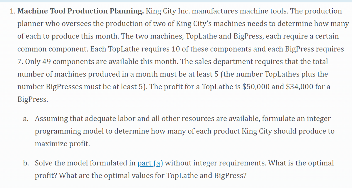 1. Machine Tool Production Planning. King City Inc. manufactures machine tools. The production
planner who oversees the production of two of King City's machines needs to determine how many
of each to produce this month. The two machines, TopLathe and BigPress, each require a certain
common component. Each TopLathe requires 10 of these components and each BigPress requires
7. Only 49 components are available this month. The sales department requires that the total
number of machines produced in a month must be at least 5 (the number TopLathes plus the
number BigPresses must be at least 5). The profit for a TopLathe is $50,000 and $34,000 for a
BigPress.
a. Assuming that adequate labor and all other resources are available, formulate an integer
programming model to determine how many of each product King City should produce to
maximize profit.
b. Solve the model formulated in part (a) without integer requirements. What is the optimal
profit? What are the optimal values for TopLathe and BigPress?