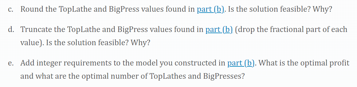 c. Round the TopLathe and BigPress values found in part (b). Is the solution feasible? Why?
d. Truncate the TopLathe and BigPress values found in part (b) (drop the fractional part of each
value). Is the solution feasible? Why?
e. Add integer requirements to the model you constructed in part (b). What is the optimal profit
and what are the optimal number of TopLathes and BigPresses?