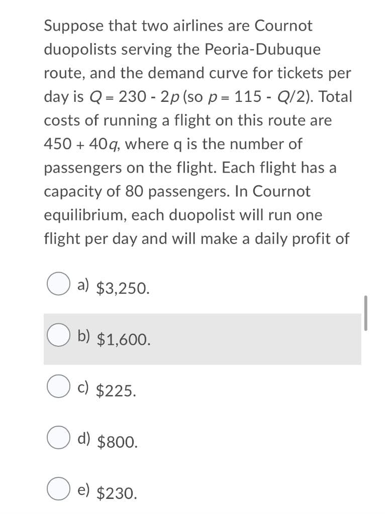 Suppose that two airlines are Cournot
duopolists serving the Peoria-Dubuque
route, and the demand curve for tickets per
day is Q = 230 - 2p (so p = 115 - Q/2). Total
costs of running a flight on this route are
450 + 40q, where q is the number of
passengers on the flight. Each flight has a
capacity of 80 passengers. In Cournot
equilibrium, each duopolist will run one
flight per day and will make a daily profit of
a) $3,250.
b) $1,600.
c) $225.
d) $800.
e) $230.
