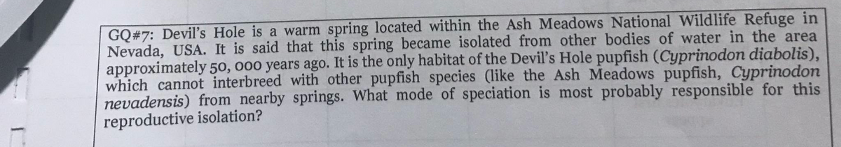 GQ#7: Deviľ's Hole is a warm spring located within the Ash Meadows National Wildlife Refuge in
Nevada, USA. It is said that this spring became isolated from other bodies of water in the area
approximately 50, 000 years ago. It is the only habitat of the Devil's Hole pupfish (Cyprinodon diabolis),
which cannot interbreed with other pupfish species (like the Ash Meadows pupfish, Cyprinodon
nevadensis) from nearby springs. What mode of speciation is most probably responsible for this
reproductive isolation?
