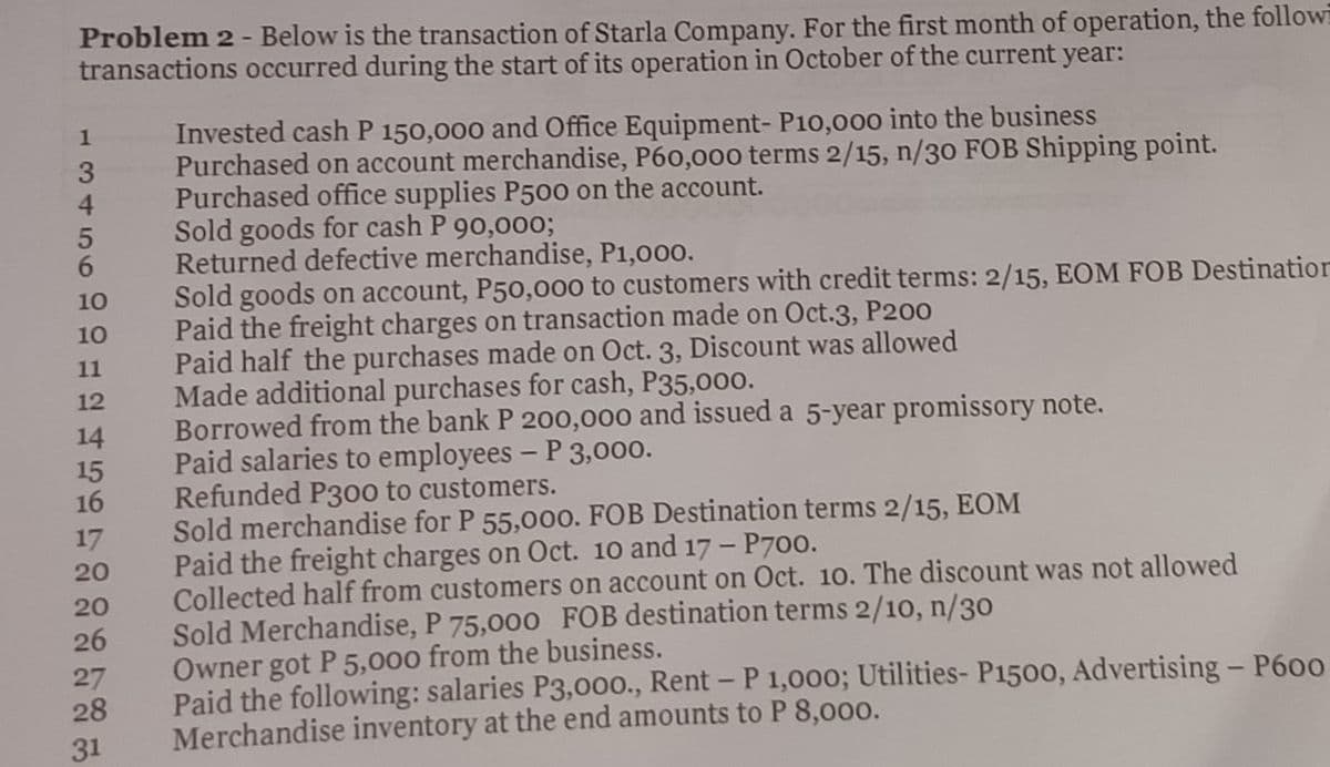 Problem 2 - Below is the transaction of Starla Company. For the first month of operation, the followi
transactions occurred during the start of its operation in October of the current year:
Invested cash P 150,000 and Office Equipment- P10,000 into the business
Purchased on account merchandise, P60,00o terms 2/15, n/30 FOB Shipping point.
Purchased office supplies P500 on the account.
Sold goods for cash P 90,000;
Returned defective merchandise, P1,000.
Sold goods on account, P50,000 to customers with credit terms: 2/15, EOM FOB Destination
Paid the freight charges on transaction made on Oct.3, P20o
Paid half the purchases made on Oct. 3, Discount was allowed
Made additional purchases for cash, P35,000.
Borrowed from the bank P 200,000 and issued a 5-year promissory note.
Paid salaries to employees - P 3,000.
Refunded P30o0 to customers.
Sold merchandise for P 55,000. FOB Destination terms 2/15, EOM
Paid the freight charges on Oct. 10 and 17 - P700.
Collected half from customers on account on Oct. 10. The discount was not allowed
Sold Merchandise, P 75,000 FOB destination terms 2/10, n/30
Owner got P 5,000 from the business.
Paid the following: salaries P3,000., Rent - P 1,000; Utilities- P1500, Advertising - P600
Merchandise inventory at the end amounts to P 8,000.
1
4
6.
10
10
11
12
14
15
16
17
20
20
26
27
28
31
