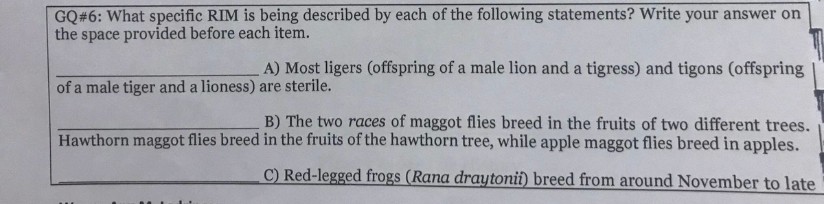 GQ#6: What specific RIM is being described by each of the following statements? Write your answer on
the space provided before each item.
A) Most ligers (offspring of a male lion and a tigress) and tigons (offspring
of a male tiger and a lioness) are sterile.
B) The two races of maggot flies breed in the fruits of two different trees.
Hawthorn maggot flies breed in the fruits of the hawthorn tree, while apple maggot flies breed in apples.
C) Red-legged frogs (Rana draytonii) breed from around November to late