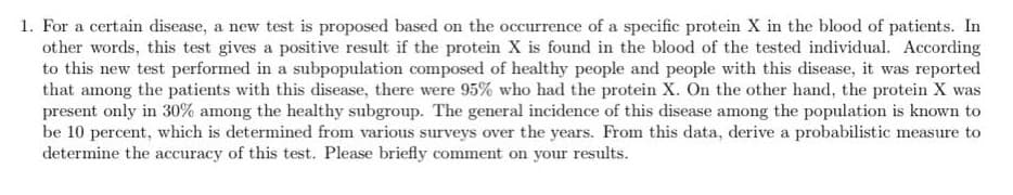 1. For a certain disease, a new test is proposed based on the occurrence of a specific protein X in the blood of patients. In
other words, this test gives a positive result if the protein X is found in the blood of the tested individual. According
to this new test performed in a subpopulation composed of healthy people and people with this disease, it was reported
that among the patients with this disease, there were 95% who had the protein X. On the other hand, the protein X was
present only in 30% among the healthy subgroup. The general incidence of this disease among the population is known to
be 10 percent, which is determined from various surveys over the years. From this data, derive a probabilistic measure to
determine the accuracy of this test. Please briefly comment on your results.

