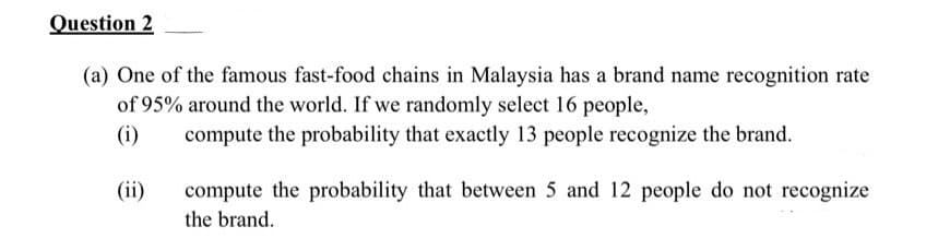 Question 2
(a) One of the famous fast-food chains in Malaysia has a brand name recognition rate
of 95% around the world. If we randomly select 16 people,
(i)
compute the probability that exactly 13 people recognize the brand.
(ii)
compute the probability that between 5 and 12 people do not recognize
the brand.
