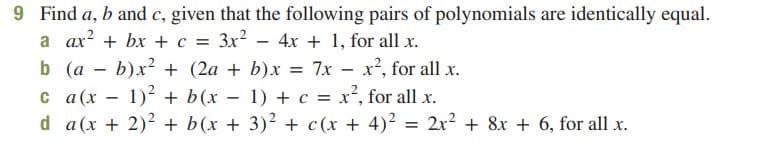 9 Find a, b and c, given that the following pairs of polynomials are identically equal.
a ax? + bx + c = 3x?
b (a - b)x? + (2a + b)x = 7x – x², for all x.
c a(x – 1)2 + b(x – 1) + c = x², for all x.
d a(x + 2)2 + b(x + 3)² + c(x + 4)2 = 2x2 + 8x + 6, for all x.
4x + 1, for all x.
%3D
%3D
