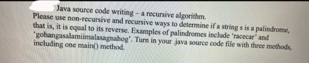 Java source code writing - a recursive algorithm.
Please use non-recursive and recursive ways to determine if a string s is a palindrome,
that is, it is equal to its reverse. Examples of palindromes include 'racecar' and
'gohangasalamiimalasagnahog'. Turn in your java source code file with three methods,
including one main() method.