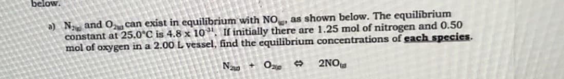 below.
a) Na and O can exist in equilibrium with NO, as shown below. The equilibrium
constant at 25.0°C is 4.8 x 10. If initially there are 1.25 mol of nitrogen and 0.50
mol of oxygen in a 2.00 L vessel, find the equilibrium concentrations of each species.
Na + Op
2NO