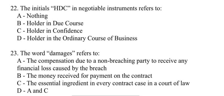 22. The initials "HDC" in negotiable instruments refers to:
A - Nothing
B - Holder in Due Course
C - Holder in Confidence
D - Holder in the Ordinary Course of Business
23. The word "damages" refers to:
A - The compensation due to a non-breaching party to receive any
financial loss caused by the breach
B - The money received for payment on the contract
C - The essential ingredient in every contract case in a court of law
D - A and C
