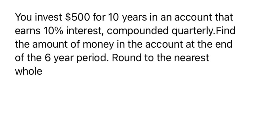 You invest $500 for 10 years in an account that
earns 10% interest, compounded quarterly.Find
the amount of money in the account at the end
of the 6 year period. Round to the nearest
whole
