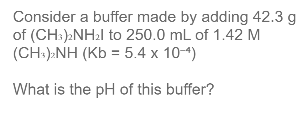 Consider a buffer made by adding 42.3 g
of (CH:)2NH2I to 250.0 mL of 1.42 M
(CH:)»NH (Kb = 5.4 x 104)
What is the pH of this buffer?
