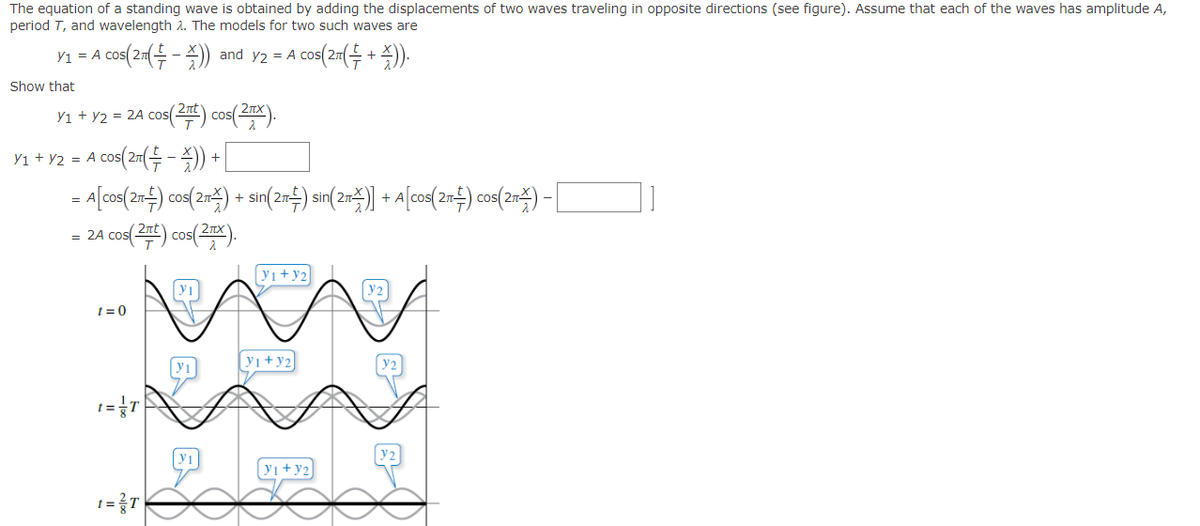 The equation of a standing wave is obtained by adding the displacements of two waves traveling in opposite directions (see figure). Assume that each of the waves has amplitude A,
period T, and wavelength 2. The models for two such waves are
Y₁ = A cos(2π(-)) and y2 = A cos(2π(+)).
Show that
Y₁ + y2 = 2A cos(2πt) cos(2πX).
Y₁ + y2 = A cos(2π( - )) +
= A[cos(2Ã½) cos(2π) + sin(2Ã‡) sin(2Ã¥)] + A[cos(2Ã½) cos(2¬¥) –
= 2A cos(2πt) cos(2x).
t=0
t = {T
t=²T|
y1
y1
|Y1+J2
y1+y2
y₁+y2
Y2