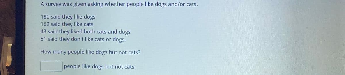 A survey was given asking whether people like dogs and/or cats.
180 said they like dogs
162 said they like cats
43 said they liked both cats and dogs
51 said they don't like cats or dogs.
How many people like dogs but not cats?
people like dogs but not cats.
