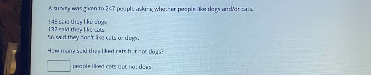 A survey was given to 247 people asking whether people like dogs and/or cats.
148 said they like dogs
132 said they like cats
56 said they don't like cats or dogs.
How many said they liked cats but not dogs?
people liked cats but not dogs.
