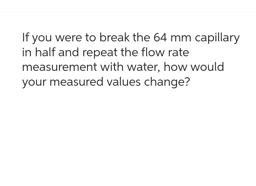 If you were to break the 64 mm capillary
in half and repeat the flow rate
measurement with water, how would
your measured values change?