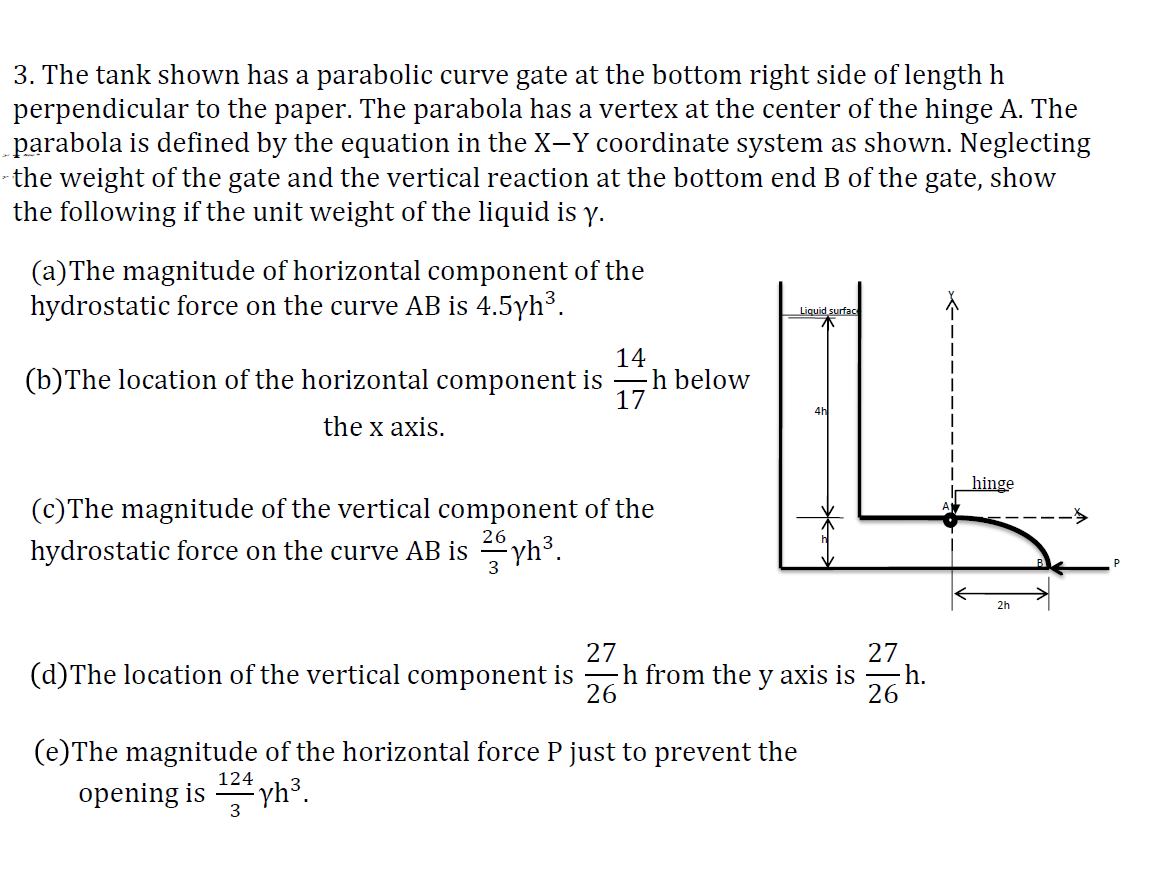 3. The tank shown has a parabolic curve gate at the bottom right side of length h
perpendicular to the paper. The parabola has a vertex at the center of the hinge A. The
parabola is defined by the equation in the X-Y coordinate system as shown. Neglecting
the weight of the gate and the vertical reaction at the bottom end B of the gate, show
the following if the unit weight of the liquid is y.
(a) The magnitude of horizontal component of the
hydrostatic force on the curve AB is 4.5yh³.
14
(b) The location of the horizontal component is ―h below
17
the x axis.
(c)The magnitude of the vertical component of the
hydrostatic force on the curve AB is yh³.
26
3
(e)The magnitude of the horizontal force P just to prevent the
opening is
yh³.
Liquid surface
27
(d) The location of the vertical component ish from the y axis is
26
124
3
4h
27
- h.
26
hinge
2h